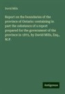 David Mills - Report on the boundaries of the province of Ontario: containing in part the substance of a report prepared for the government of the province in 1872, by David Mills, Esq., M.P
