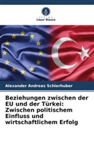 Alexander Andreas Schierhuber - Beziehungen zwischen der EU und der Türkei: Zwischen politischem Einfluss und wirtschaftlichem Erfolg