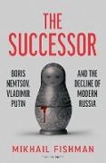 Mikhail Fishman - The Successor Boris Nemtsov, Vladimir Putin and the Decline of Modern Russia