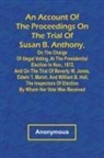 Anonymous - An Account of the Proceedings on the Trial of Susan B. Anthony, on the Charge of Illegal Voting, at the Presidential Election in Nov., 1872, and on the Trial of Beverly W. Jones, Edwin T. Marsh, and William B. Hall, the Inspectors of Election by Whom Her