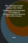 Levi - The Aquarian Gospel of Jesus the Christ; The Philosophic and Practical Basis of the Religion of the Aquarian Age of the World and of The Church Universal