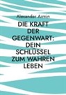 Alexander Armin - Die Kraft der Gegenwart: Dein Schlüssel zum wahren Leben