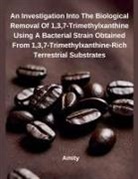 Amity - An Investigation Into The Biological Removal Of 1,3,7¿Trimethylxanthine Using A Bacterial Strain Obtained From 1,3,7¿Trimethylxanthine¿Rich Terrestrial Substrates