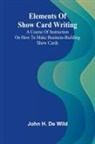 John H. de Wild - Elements Of Show Card Writing; A Course Of Instruction On How To Make Business-Building Show Cards