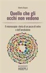 Alberto Diaspro - Quello che gli occhi non vedono. Il microscopio: storia di un pezzo di vetro e dell'arcobaleno