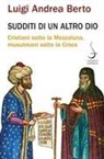 Luigi Andrea Berto - Sudditi di un altro Dio. Cristiani sotto la Mezzaluna, musulmani sotto la Croce
