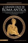 Antonio Montesanti - I grandi eroi di Roma antica. Da Enea a Giulio Cesare, da Augusto ad Aureliano, i personaggi che hanno reso grande la Città Eterna