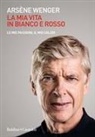 Arsène Wenger - La mia vita in bianco e rosso. Le mie passioni, il mio calcio