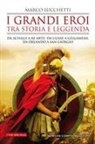 Marco Lucchetti - I grandi eroi tra storia e leggenda. Da Achille a re Artù, da Ulisse a Gilgamesh, da Orlando a san Giorgio