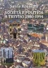 Sante Rossetto - Società e politica a Treviso 1980-1994. La Marca tra crisi dei partiti e voglia di cambiamento in anni di gloria e successo per economia, cultura e sport