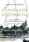 Judith Mackerell - Il palazzo incompiuto. Vita, arte e amori di tre celebri donne a Venezia
