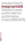 Annalisa Sacchi - Inappropriabili. Relazioni, opere e lotte nelle arti performative in Italia (1959-1979)