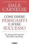 Dale Carnegie - Come essere persuasivi e avere successo. Le lezioni del maestro del public speaking
