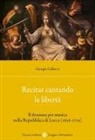 Giorgia Gallucci - Recitar cantando la libertà. Il dramma per musica nella Repubblica di Lucca (1636-1705)
