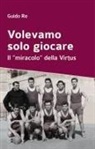 Guido Re - Volevamo solo giocare. Il 'miracolo' della Virtus