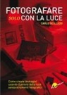 Carlo Scillieri - Fotografare solo con la luce. Come creare immagini usando il potere della luce senza strumenti fotografici