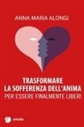 Anna Maria Alongi - Trasformare la sofferenza dell'anima. Per essere finalmente liberi