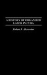 Alexander Robert J. - A History of Organized Labor in Cuba