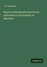 J. H. Alexander - Report on the Manufacture of Iron ; Addressed to the Governor of Maryland