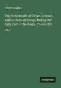 Robert Vaughan - The Protectorate of Oliver Cromwell and the State of Europe During the Early Part of the Reign of Louis XIV Vol. 1