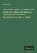 John Owen - The Glorious Mystery of the Person of Christ, God and Man : To Which are Subjoined, Meditations and Discourses on the Glory of Christ
