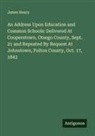 James Henry - An Address Upon Education and Common Schools: Delivered At Cooperstown, Otsego County, Sept. 21 and Repeated By Request At Johnstown, Fulton County, Oct. 17, 1843
