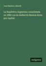 Juan Bautista Alberdi - La República Argentina consolidada en 1880 con la ciudad de Buenos Aires por capital