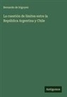 Bernardo De Irigoyen - La cuestión de límites entre la República Argentina y Chile