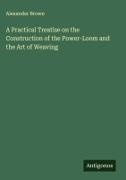 Alexander Brown - A Practical Treatise on the Construction of the Power-Loom and the Art of Weaving