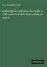 Juan Bautista Alberdi - La República Argentina consolidada en 1880 con la ciudad de Buenos Aires por capital