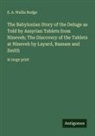 E. A. Wallis Budge - The Babylonian Story of the Deluge as Told by Assyrian Tablets from Nineveh; The Discovery of the Tablets at Nineveh by Layard, Rassam and Smith