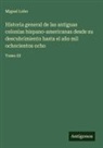 Miguel Lobo - Historia general de las antiguas colonias hispano-americanas desde su descubrimiento hasta el año mil ochocientos ocho