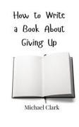 Michael Clark - How to Write a Book About Giving Up