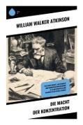 William Walker Atkinson - Die Macht der Konzentration Wie Geisteskraft, Achtsamkeit und Konzentrationstraining zu Selbstdisziplin und nachhaltigem Erfolg führen