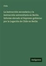 Chile - La instrucción secondaria y la instrucción universitaria en Berlin. Informe elevado al Supremo gobierno por la Legación de Chile en Berlin