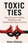 Artur Victoria - Toxic Ties - How Destructive Politics, Workplaces and Relationships Shape Our Lives