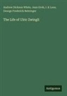 George Frederick Behringer, Jean Grob, I. K Loos, Andrew Dickson White - The Life of Ulric Zwingli