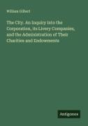 William Gilbert - The City. An Inquiry into the Corporation, its Livery Companies, and the Administration of Their Charities and Endowments