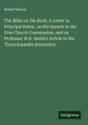 Robert Wilson - The Bible on the Rock. A Letter to Principal Rainy, on His Speech in the Free Church Commission, and on Professor W.R. Smith's Article in the 'Encyclopaedia Britannica'