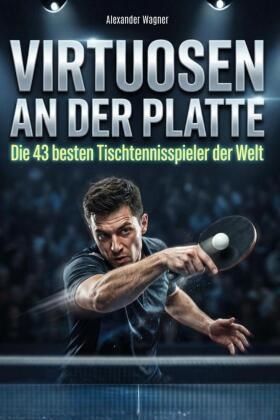 Alexander Wagner - Virtuosen an der Platte Die 43 besten Tischtennisspieler der Welt