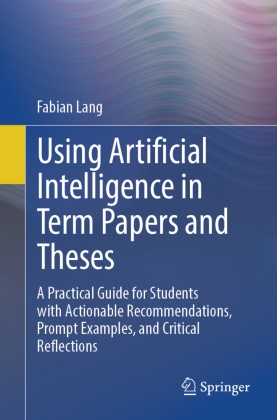 Fabian Lang - Using Artificial Intelligence in Term Papers and Theses A Practical Guide for Students with Actionable Recommendations, Prompt Examples, and Critical Reflections