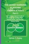 Fraley T James - THE MONEY-EARNIG PLATFORM (Upwork & Fiverr) Part 1 The Ultimate Upwork Guide to Freelancing, Landing High-Paying Clients, and Earning Money Online