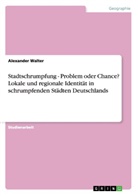 Alexander Walter - Stadtschrumpfung - Problem oder Chance? Lokale und regionale Identität in schrumpfenden Städten Deutschlands