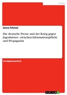 Anna Fehmel - Die deutsche Presse und der Krieg gegen Jugoslawien - zwischen Informationspflicht und Propaganda