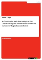 Katrin Lange - Auf der Suche nach Beständigkeit? Die Unterwerfung des Staates unter das Prinzip expansiver Kapitalakkumulation