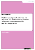 Manuela Raser - Die Entwicklung von Mexiko City zur Megastadt und die Betrachtung einzelner Wohnstandorte unterschiedlicher Bevölkerungsschichten