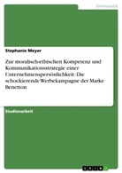 Stephanie Meyer - Benetton im Konflikt mit seiner Umkultur - Zur moralisch-ethischen Kompetenz und Kommunikationsstrategie einer Unternehmenspersönlichkeit, analysiert anhand einer schockierenden Werbekampagne