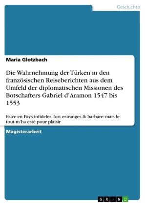 Maria Glotzbach - Die Wahrnehmung der Türken in den französischen Reiseberichten aus dem Umfeld der diplomatischen Missionen des Botschafters Gabriel d'Aramon 1547 bis 1553 Estre en Pays infideles, fort estranges & barbare: mais le tout m'ha esté pour plaisir
