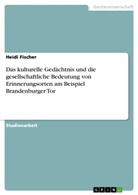 Heidi Fischer - Das kulturelle Gedächtnis und die gesellschaftliche Bedeutung von Erinnerungsorten am Beispiel Brandenburger Tor