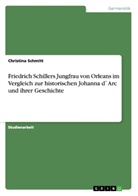 Christina Schmitt - Friedrich Schillers Jungfrau von Orleans im Vergleich zur historischen Johanna d`Arc und ihrer Geschichte